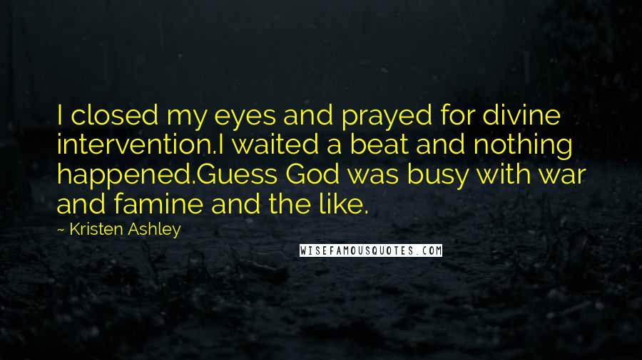 Kristen Ashley Quotes: I closed my eyes and prayed for divine intervention.I waited a beat and nothing happened.Guess God was busy with war and famine and the like.