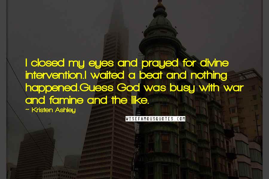 Kristen Ashley Quotes: I closed my eyes and prayed for divine intervention.I waited a beat and nothing happened.Guess God was busy with war and famine and the like.
