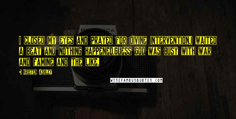 Kristen Ashley Quotes: I closed my eyes and prayed for divine intervention.I waited a beat and nothing happened.Guess God was busy with war and famine and the like.