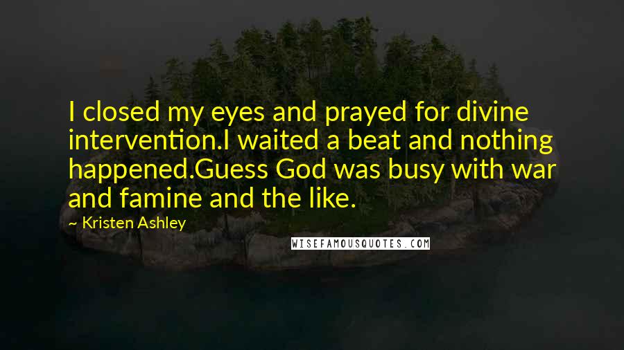 Kristen Ashley Quotes: I closed my eyes and prayed for divine intervention.I waited a beat and nothing happened.Guess God was busy with war and famine and the like.