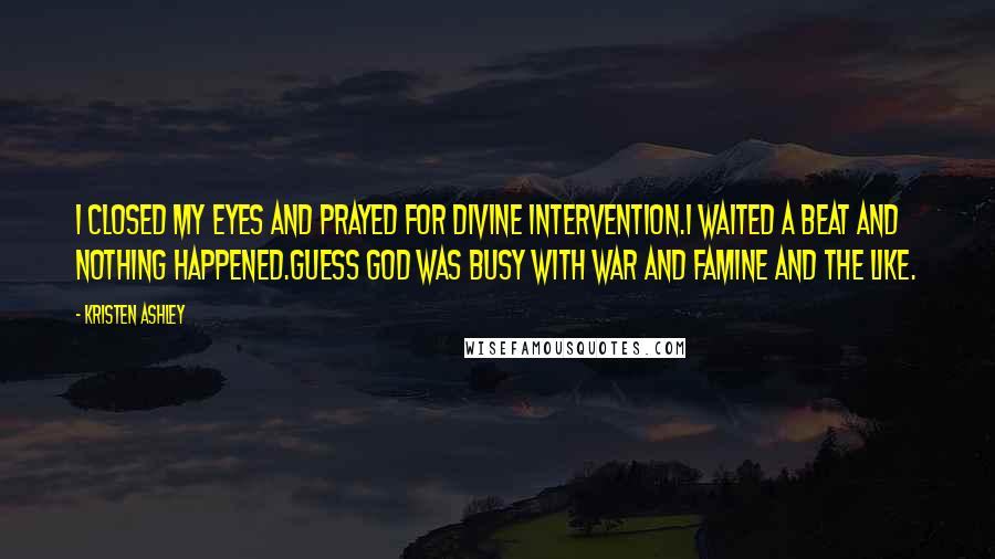 Kristen Ashley Quotes: I closed my eyes and prayed for divine intervention.I waited a beat and nothing happened.Guess God was busy with war and famine and the like.