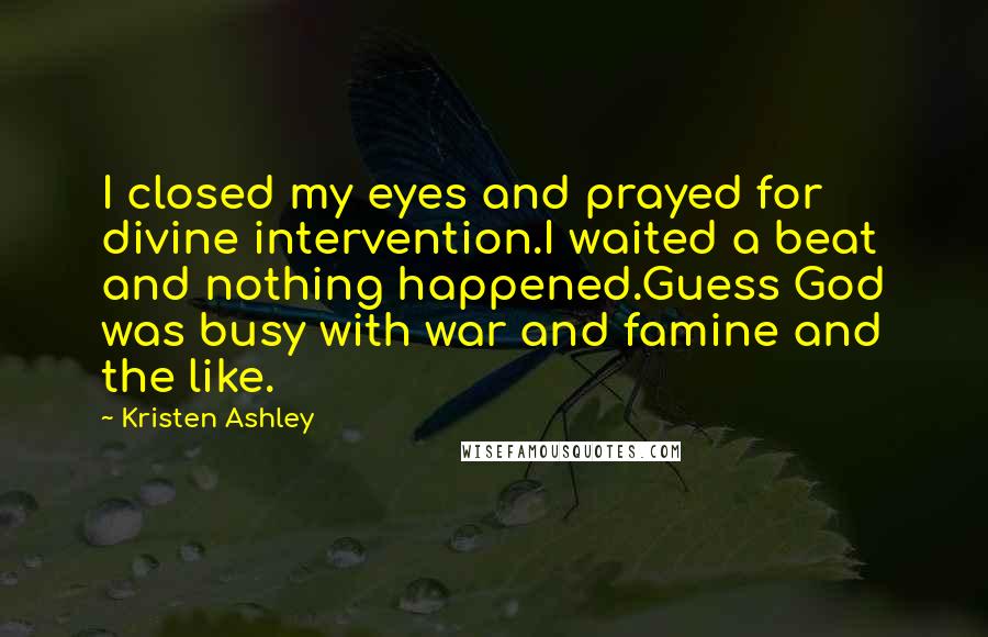 Kristen Ashley Quotes: I closed my eyes and prayed for divine intervention.I waited a beat and nothing happened.Guess God was busy with war and famine and the like.