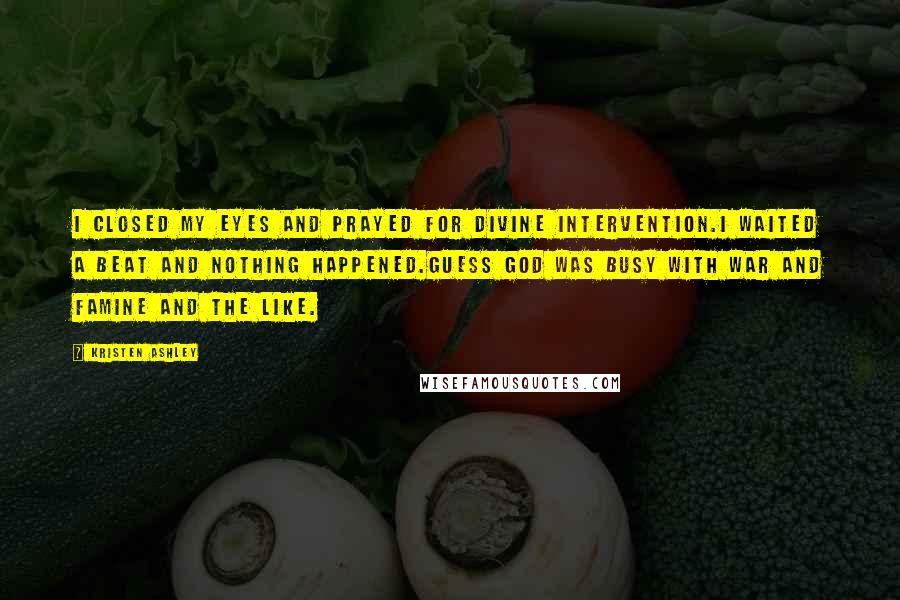 Kristen Ashley Quotes: I closed my eyes and prayed for divine intervention.I waited a beat and nothing happened.Guess God was busy with war and famine and the like.