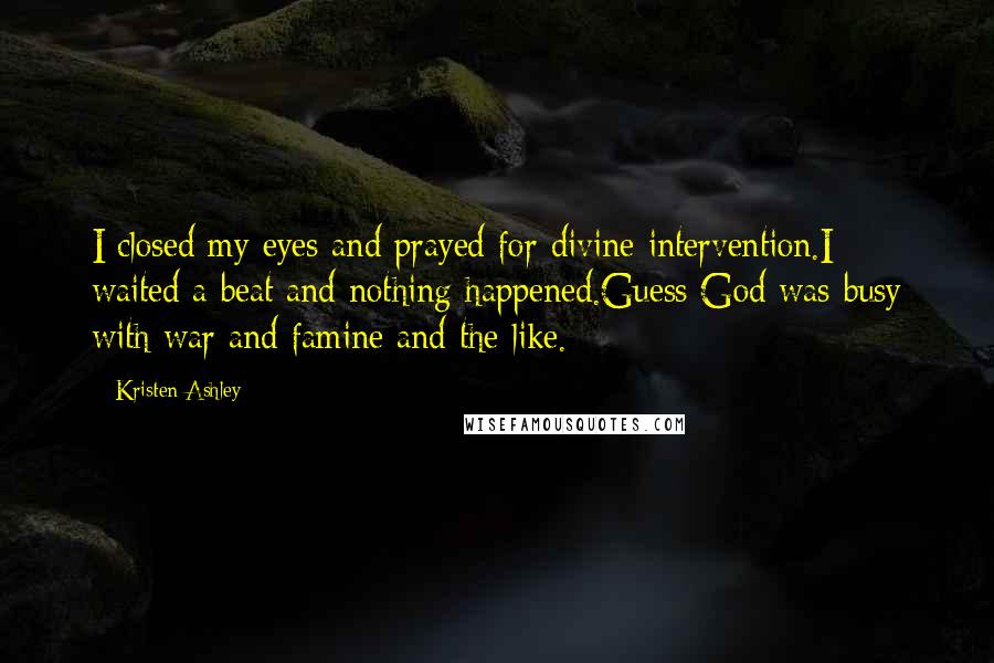 Kristen Ashley Quotes: I closed my eyes and prayed for divine intervention.I waited a beat and nothing happened.Guess God was busy with war and famine and the like.