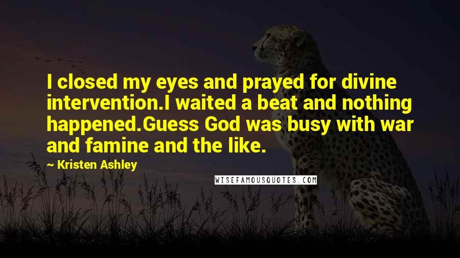 Kristen Ashley Quotes: I closed my eyes and prayed for divine intervention.I waited a beat and nothing happened.Guess God was busy with war and famine and the like.