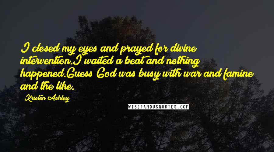 Kristen Ashley Quotes: I closed my eyes and prayed for divine intervention.I waited a beat and nothing happened.Guess God was busy with war and famine and the like.