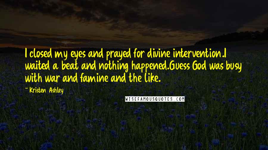 Kristen Ashley Quotes: I closed my eyes and prayed for divine intervention.I waited a beat and nothing happened.Guess God was busy with war and famine and the like.