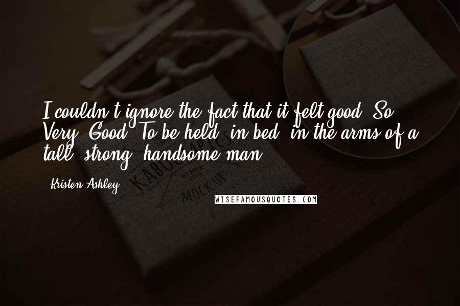 Kristen Ashley Quotes: I couldn't ignore the fact that it felt good. So. Very. Good. To be held, in bed, in the arms of a tall, strong, handsome man.