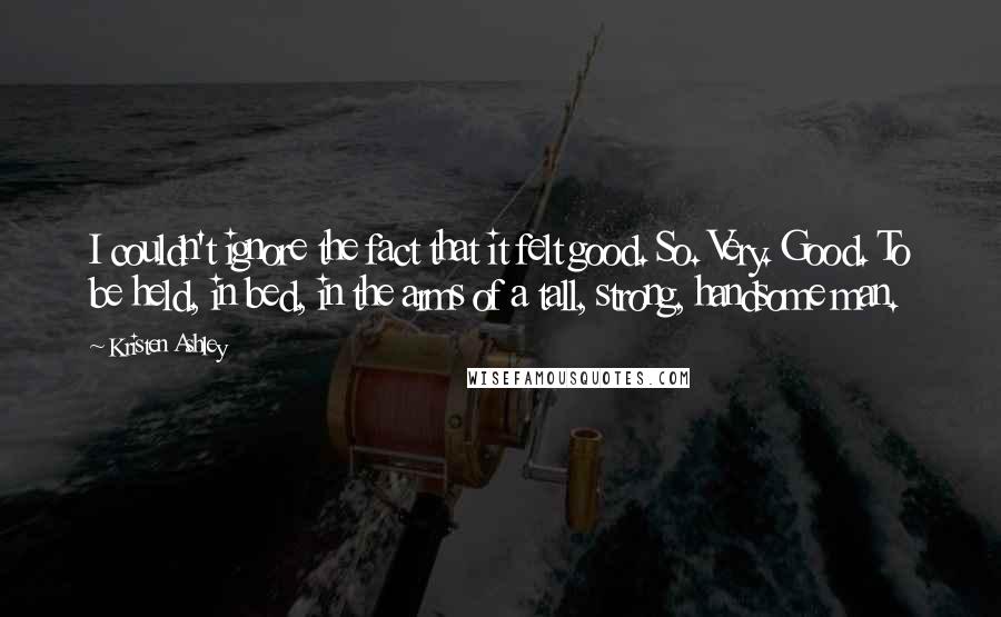 Kristen Ashley Quotes: I couldn't ignore the fact that it felt good. So. Very. Good. To be held, in bed, in the arms of a tall, strong, handsome man.