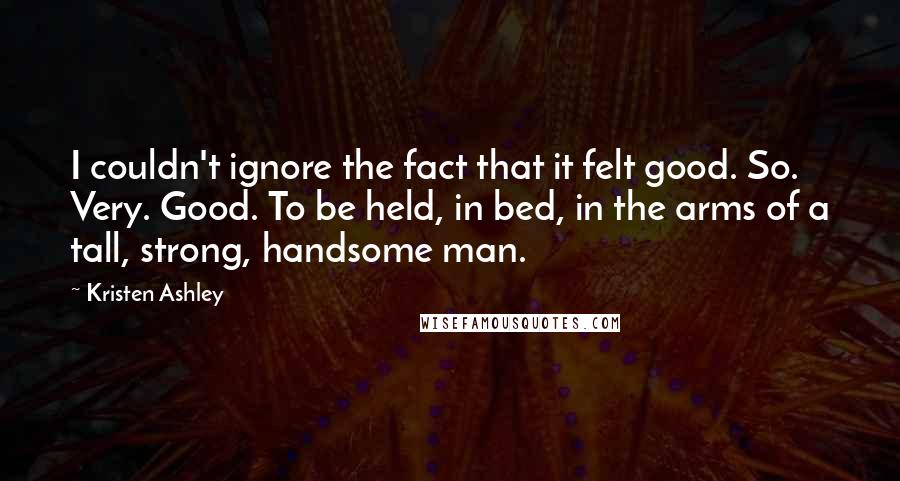 Kristen Ashley Quotes: I couldn't ignore the fact that it felt good. So. Very. Good. To be held, in bed, in the arms of a tall, strong, handsome man.