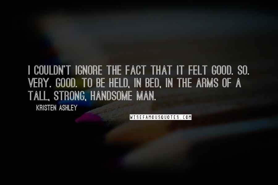 Kristen Ashley Quotes: I couldn't ignore the fact that it felt good. So. Very. Good. To be held, in bed, in the arms of a tall, strong, handsome man.