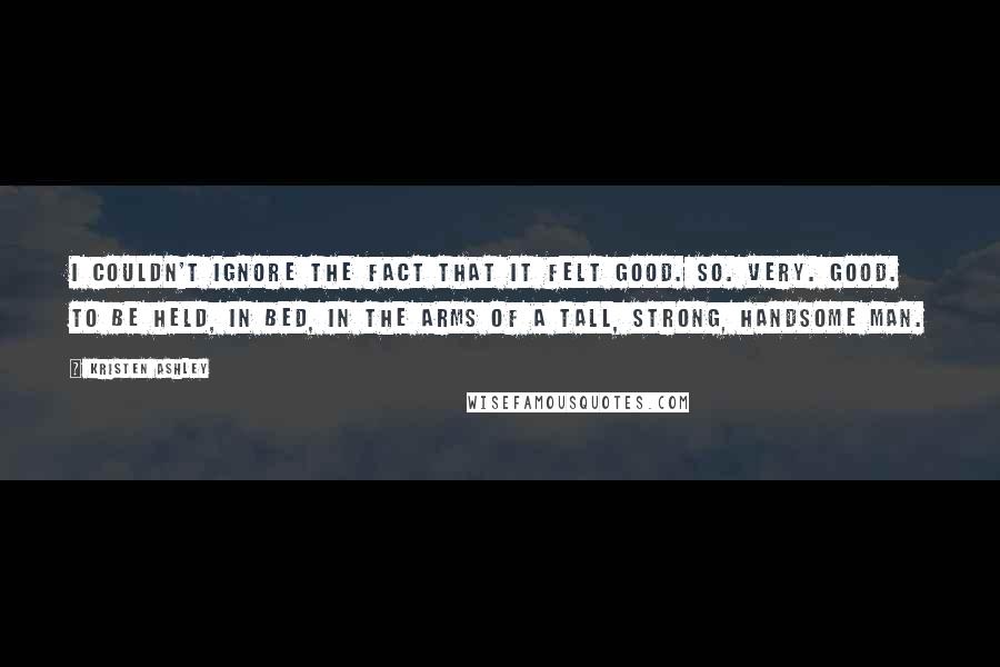 Kristen Ashley Quotes: I couldn't ignore the fact that it felt good. So. Very. Good. To be held, in bed, in the arms of a tall, strong, handsome man.