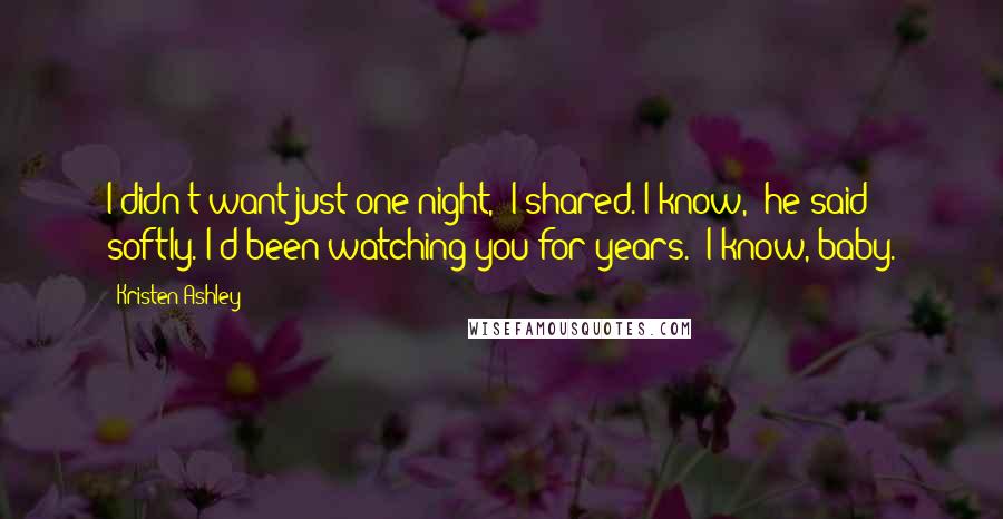 Kristen Ashley Quotes: I didn't want just one night," I shared."I know," he said softly."I'd been watching you for years.""I know, baby.