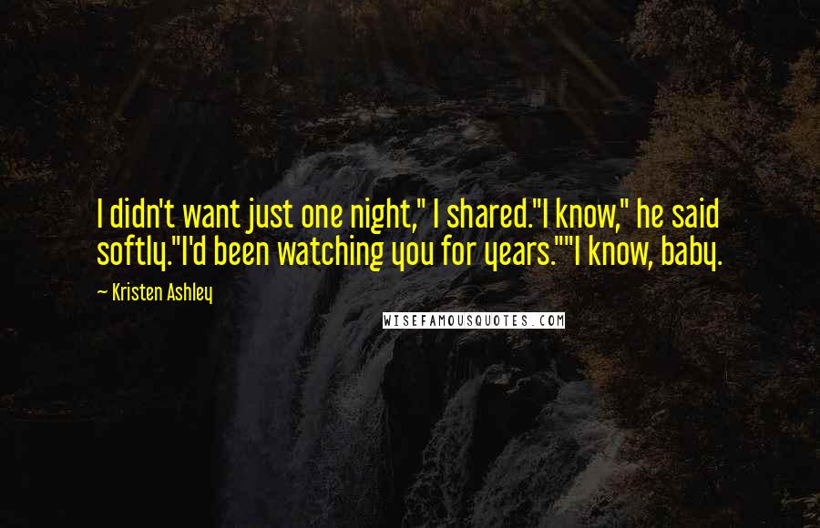 Kristen Ashley Quotes: I didn't want just one night," I shared."I know," he said softly."I'd been watching you for years.""I know, baby.