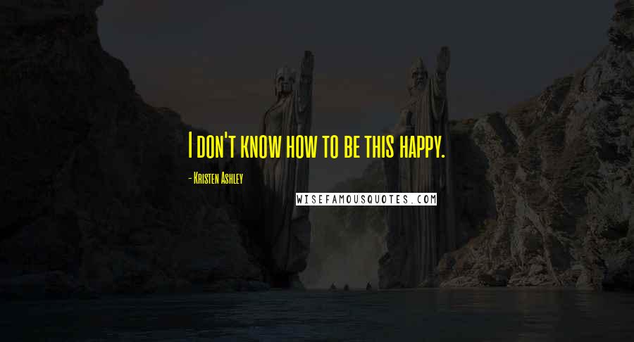 Kristen Ashley Quotes: I don't know how to be this happy.