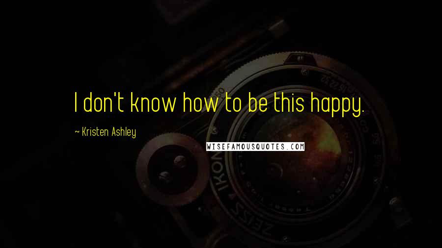 Kristen Ashley Quotes: I don't know how to be this happy.