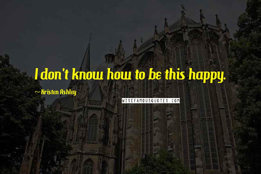 Kristen Ashley Quotes: I don't know how to be this happy.