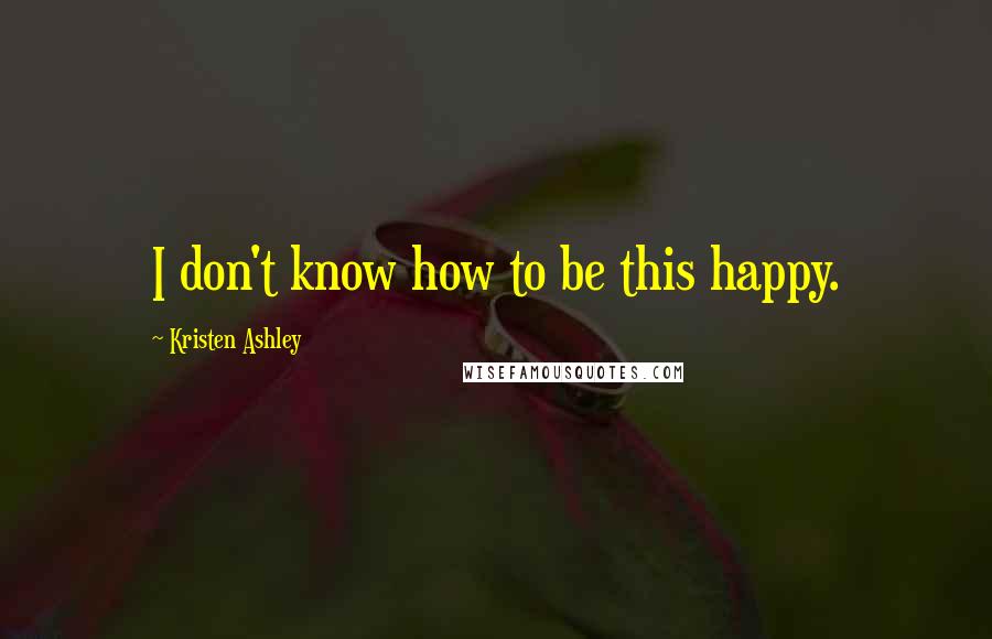 Kristen Ashley Quotes: I don't know how to be this happy.