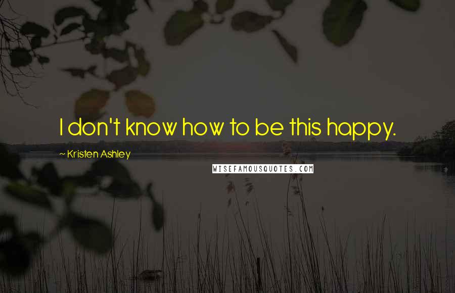 Kristen Ashley Quotes: I don't know how to be this happy.
