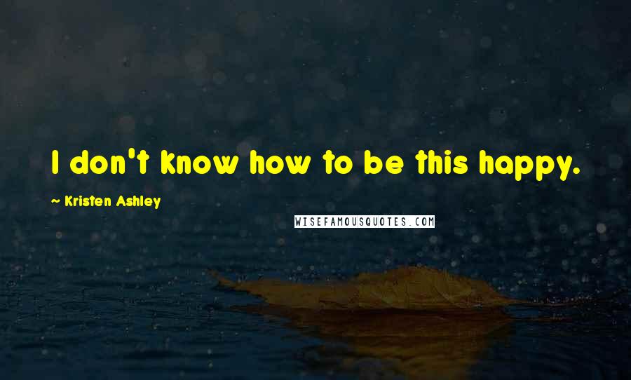 Kristen Ashley Quotes: I don't know how to be this happy.