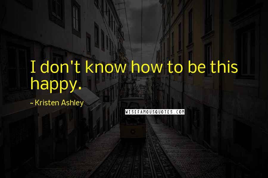 Kristen Ashley Quotes: I don't know how to be this happy.