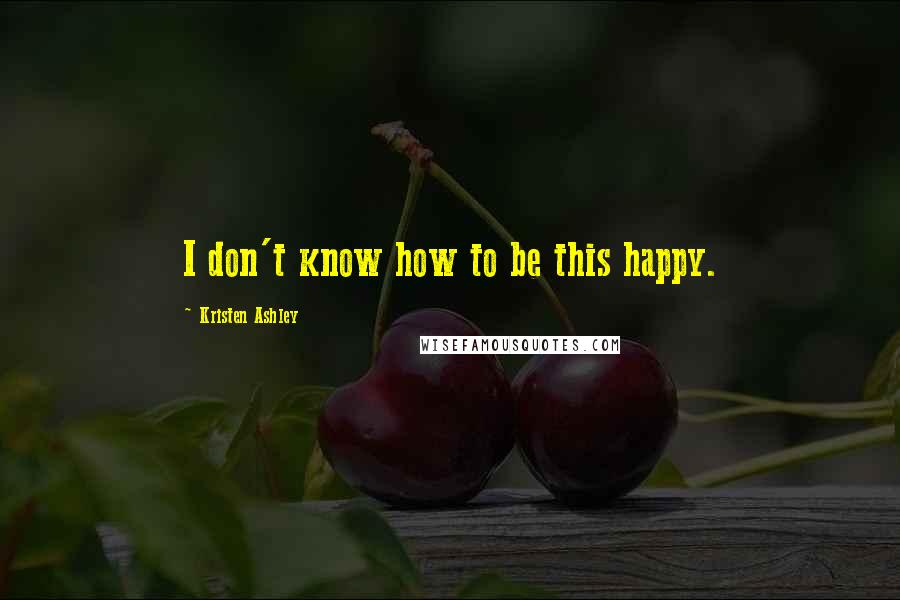 Kristen Ashley Quotes: I don't know how to be this happy.