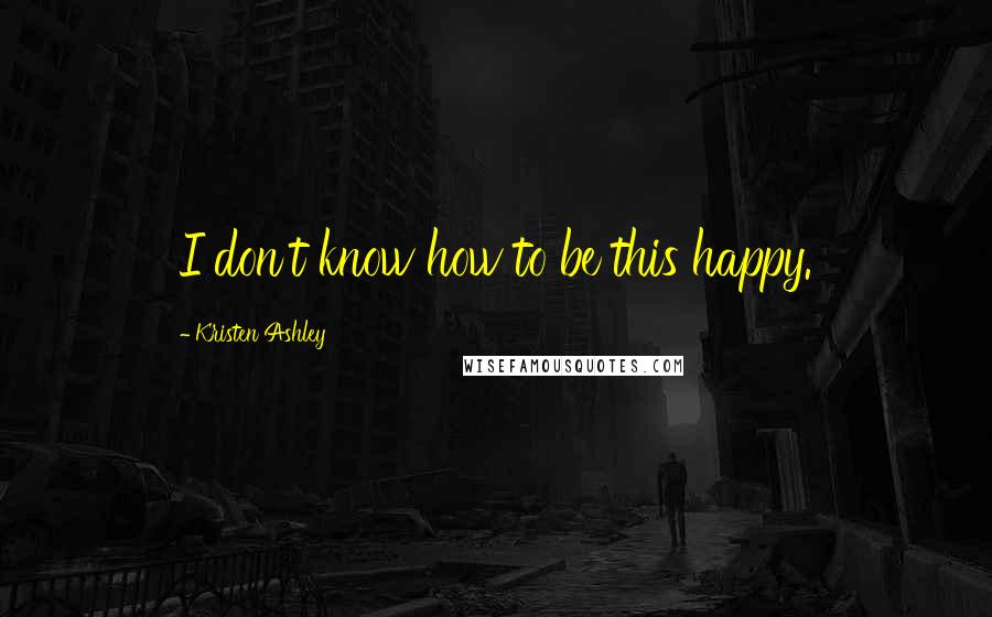 Kristen Ashley Quotes: I don't know how to be this happy.