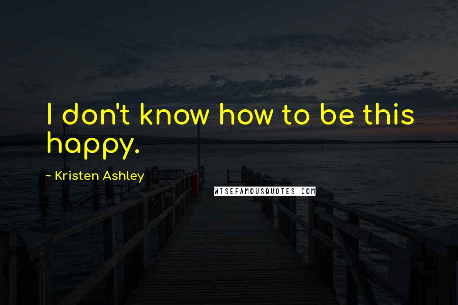 Kristen Ashley Quotes: I don't know how to be this happy.