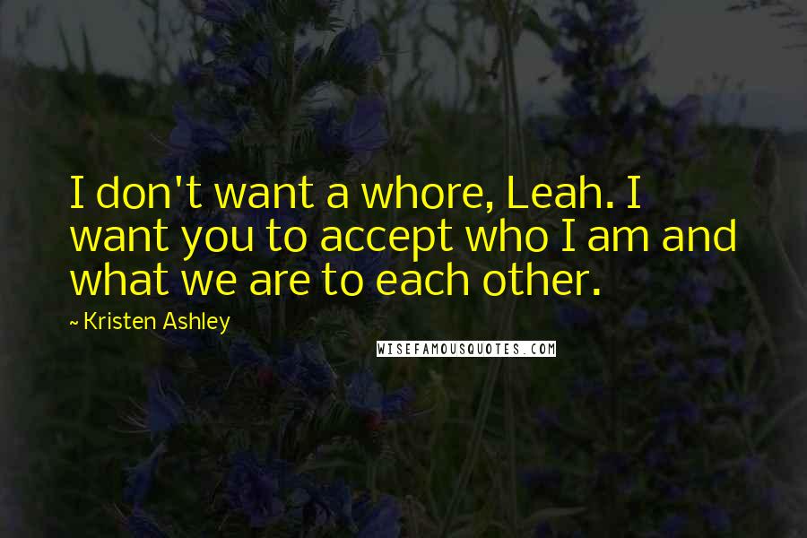 Kristen Ashley Quotes: I don't want a whore, Leah. I want you to accept who I am and what we are to each other.