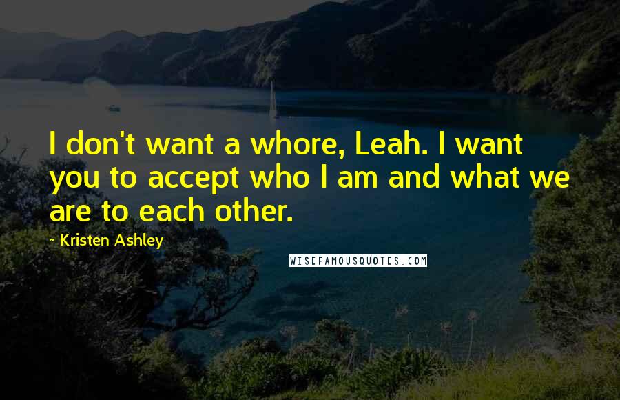 Kristen Ashley Quotes: I don't want a whore, Leah. I want you to accept who I am and what we are to each other.