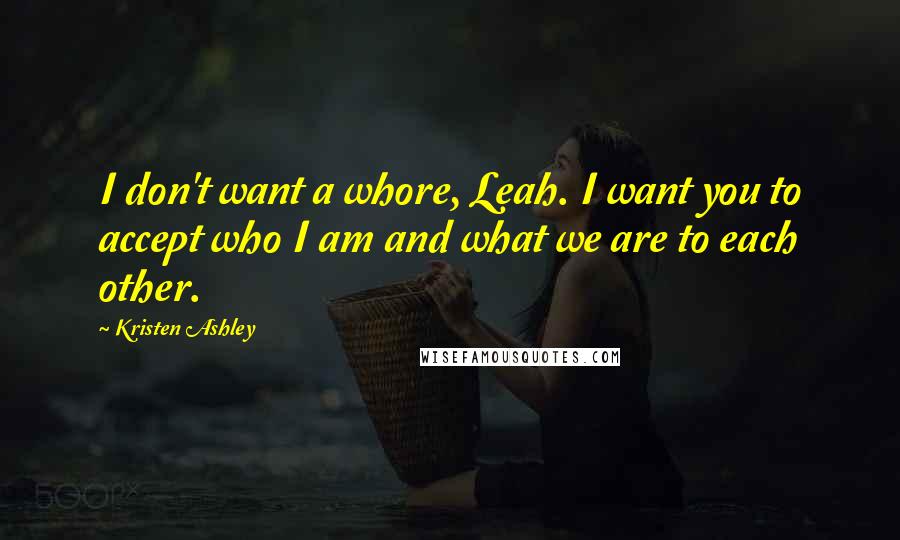 Kristen Ashley Quotes: I don't want a whore, Leah. I want you to accept who I am and what we are to each other.