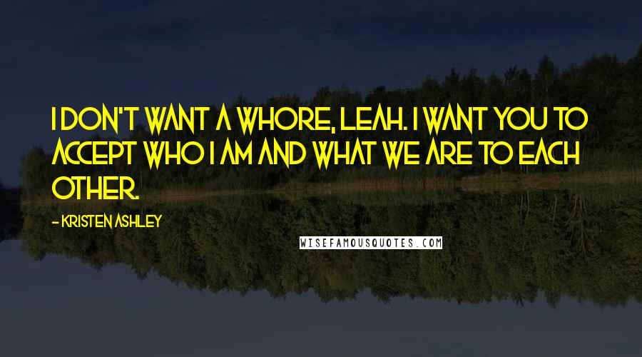 Kristen Ashley Quotes: I don't want a whore, Leah. I want you to accept who I am and what we are to each other.