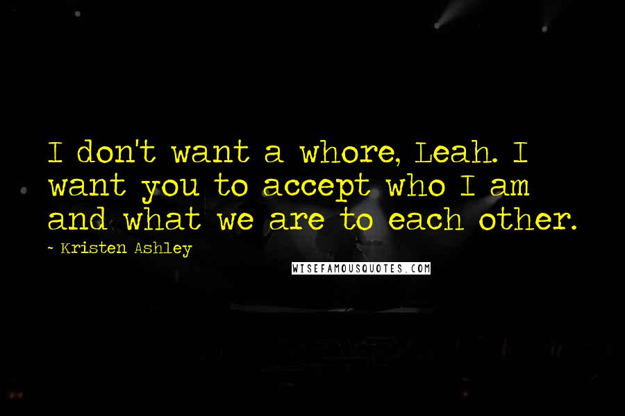 Kristen Ashley Quotes: I don't want a whore, Leah. I want you to accept who I am and what we are to each other.