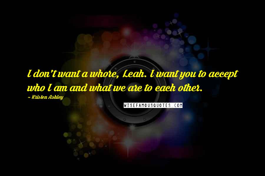 Kristen Ashley Quotes: I don't want a whore, Leah. I want you to accept who I am and what we are to each other.