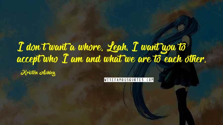 Kristen Ashley Quotes: I don't want a whore, Leah. I want you to accept who I am and what we are to each other.