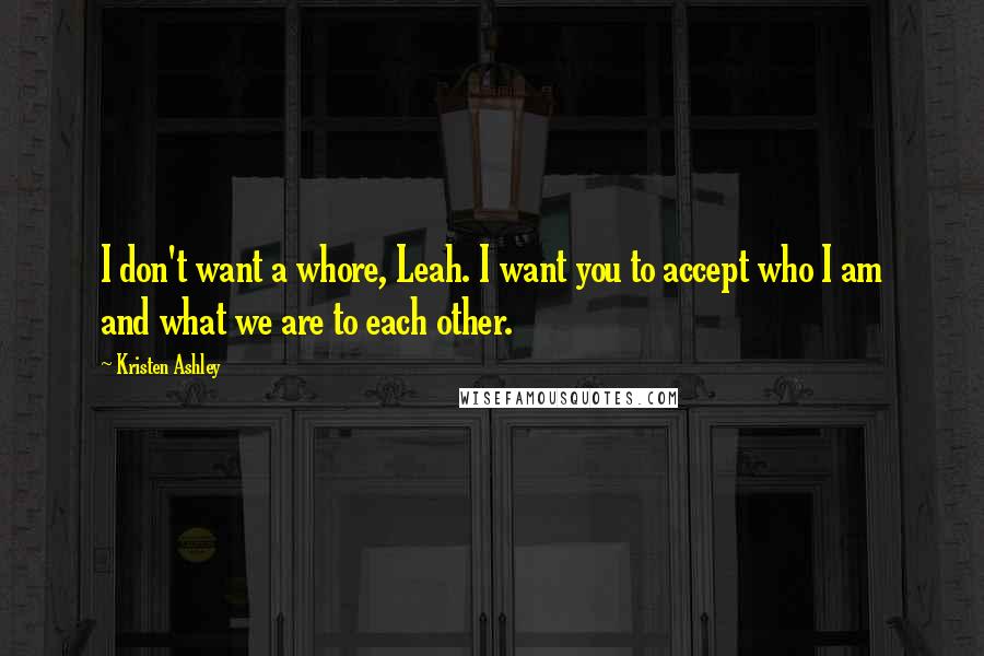 Kristen Ashley Quotes: I don't want a whore, Leah. I want you to accept who I am and what we are to each other.