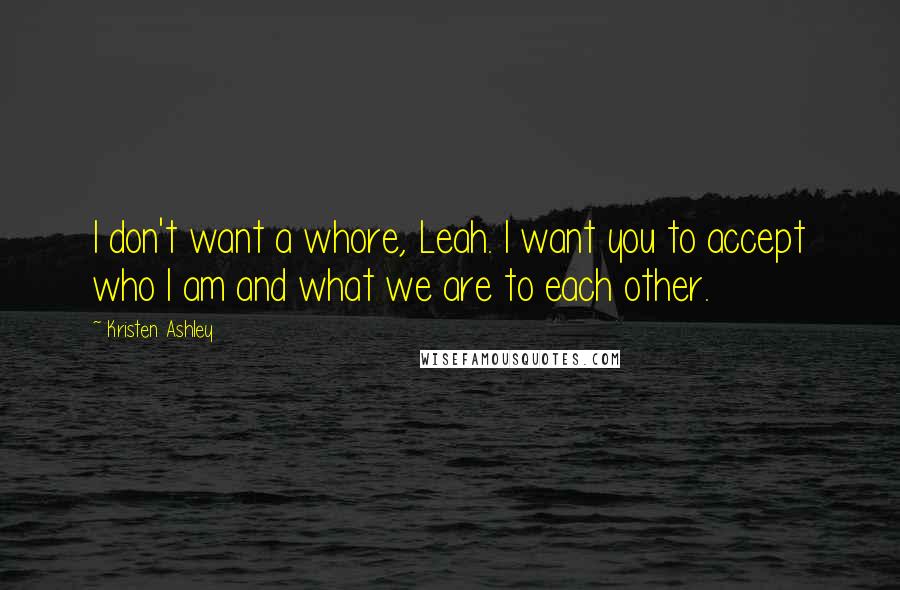 Kristen Ashley Quotes: I don't want a whore, Leah. I want you to accept who I am and what we are to each other.