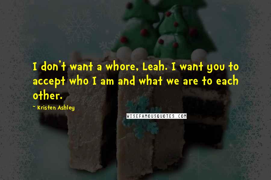 Kristen Ashley Quotes: I don't want a whore, Leah. I want you to accept who I am and what we are to each other.