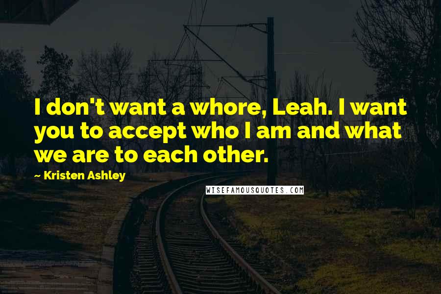 Kristen Ashley Quotes: I don't want a whore, Leah. I want you to accept who I am and what we are to each other.