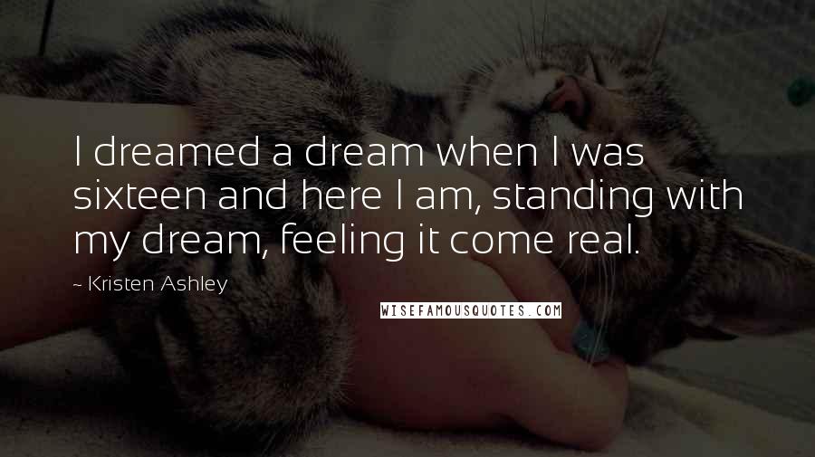 Kristen Ashley Quotes: I dreamed a dream when I was sixteen and here I am, standing with my dream, feeling it come real.