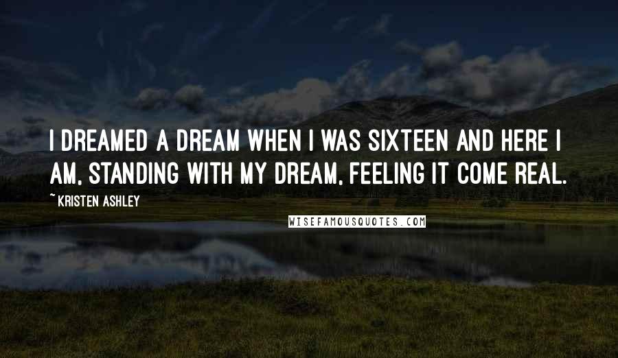 Kristen Ashley Quotes: I dreamed a dream when I was sixteen and here I am, standing with my dream, feeling it come real.