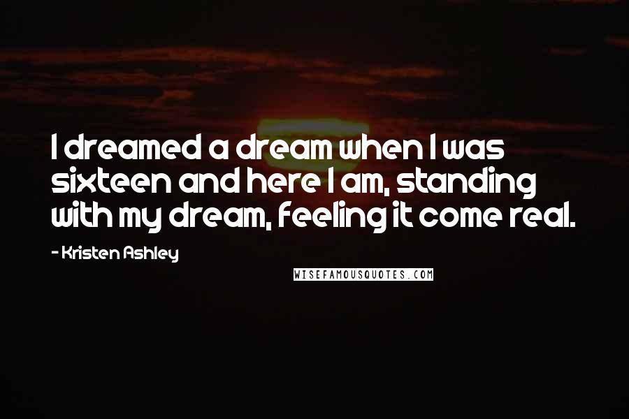 Kristen Ashley Quotes: I dreamed a dream when I was sixteen and here I am, standing with my dream, feeling it come real.