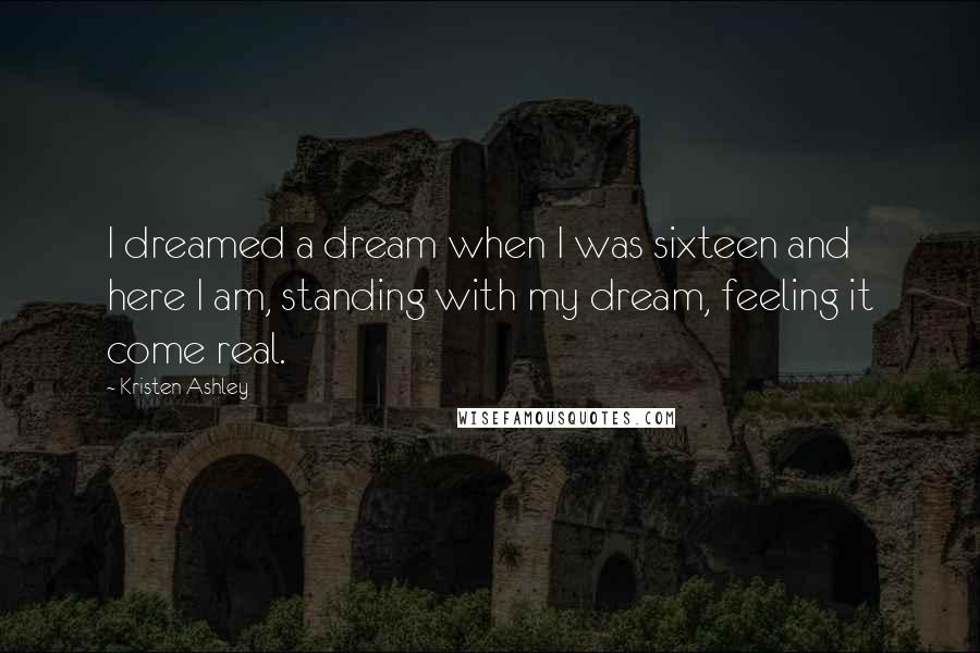 Kristen Ashley Quotes: I dreamed a dream when I was sixteen and here I am, standing with my dream, feeling it come real.