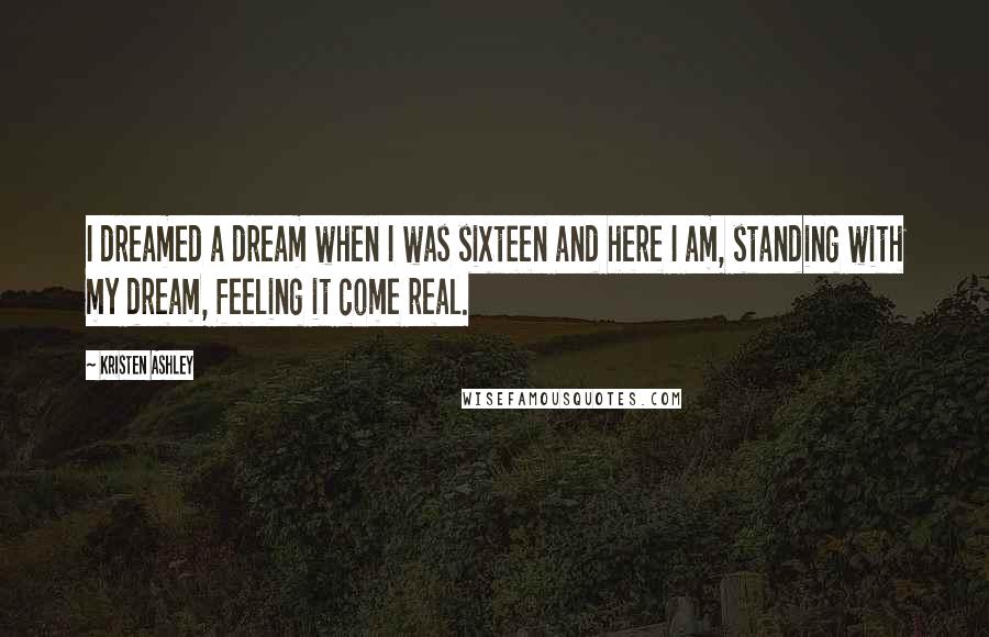 Kristen Ashley Quotes: I dreamed a dream when I was sixteen and here I am, standing with my dream, feeling it come real.