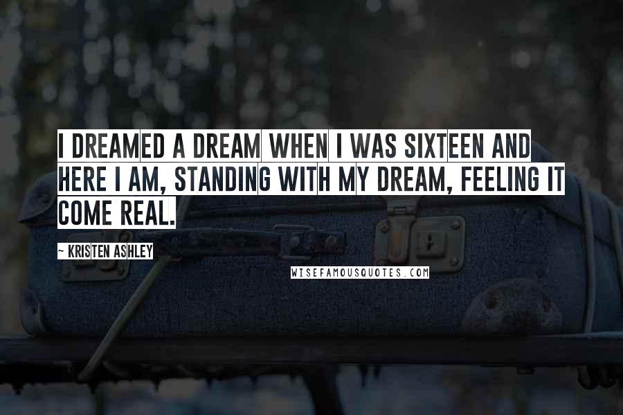 Kristen Ashley Quotes: I dreamed a dream when I was sixteen and here I am, standing with my dream, feeling it come real.