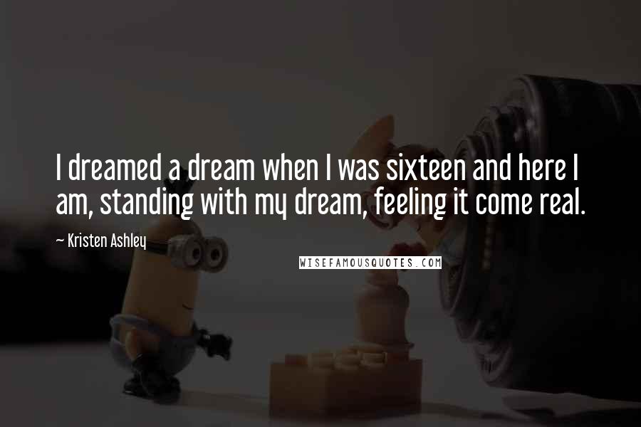 Kristen Ashley Quotes: I dreamed a dream when I was sixteen and here I am, standing with my dream, feeling it come real.