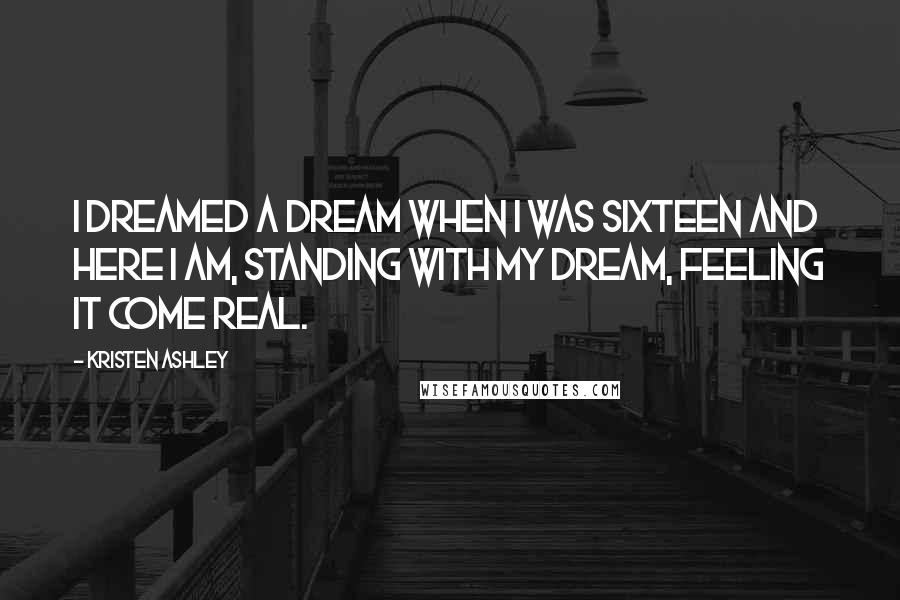 Kristen Ashley Quotes: I dreamed a dream when I was sixteen and here I am, standing with my dream, feeling it come real.