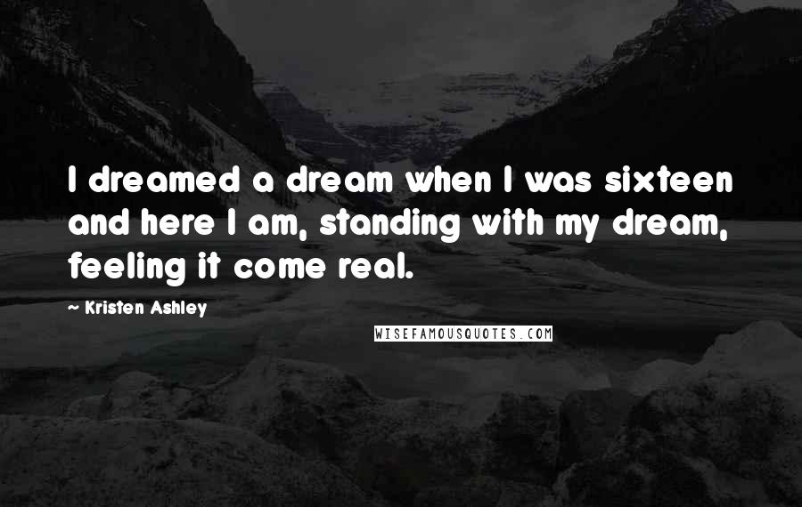 Kristen Ashley Quotes: I dreamed a dream when I was sixteen and here I am, standing with my dream, feeling it come real.