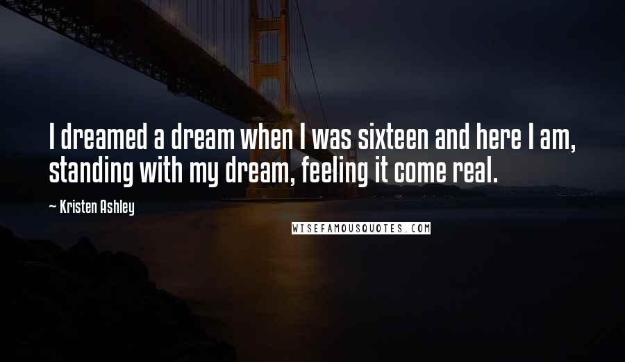 Kristen Ashley Quotes: I dreamed a dream when I was sixteen and here I am, standing with my dream, feeling it come real.