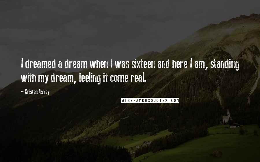 Kristen Ashley Quotes: I dreamed a dream when I was sixteen and here I am, standing with my dream, feeling it come real.